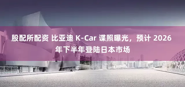 股配所配资 比亚迪 K-Car 谍照曝光，预计 2026 年下半年登陆日本市场