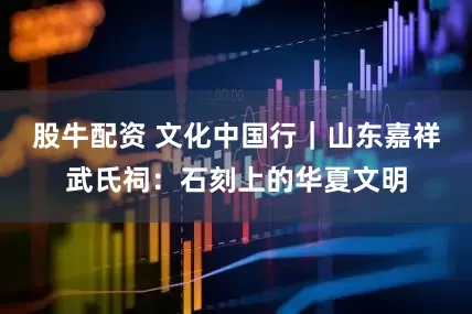 股牛配资 文化中国行｜山东嘉祥武氏祠：石刻上的华夏文明