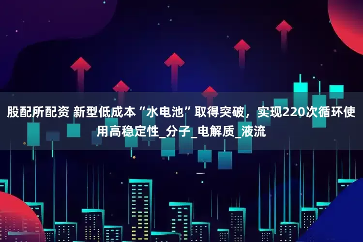 股配所配资 新型低成本“水电池”取得突破，实现220次循环使用高稳定性_分子_电解质_液流