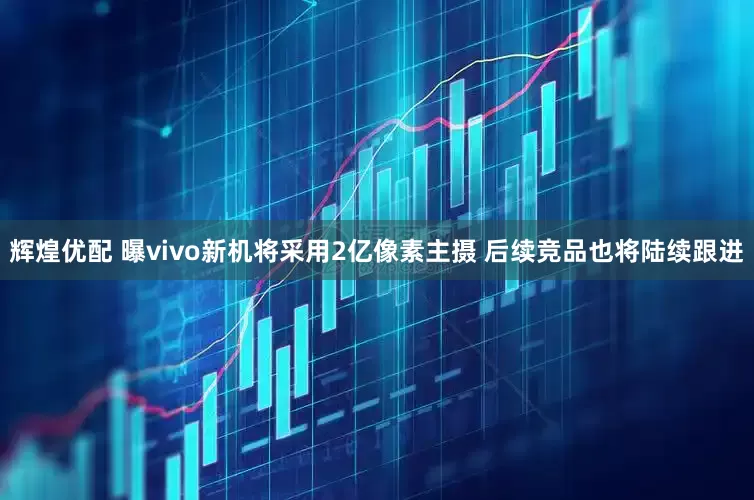 辉煌优配 曝vivo新机将采用2亿像素主摄 后续竞品也将陆续跟进