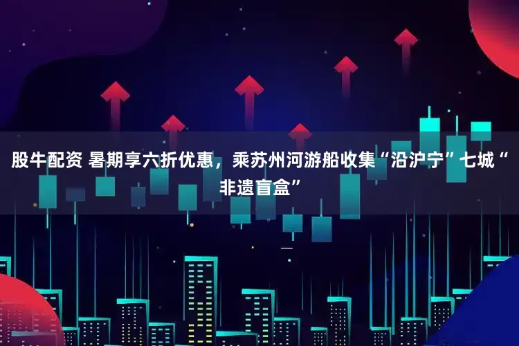 股牛配资 暑期享六折优惠，乘苏州河游船收集“沿沪宁”七城“非遗盲盒”