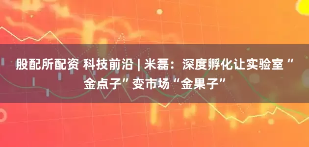股配所配资 科技前沿 | 米磊：深度孵化让实验室“金点子”变市场“金果子”