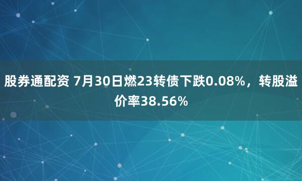 股券通配资 7月30日燃23转债下跌0.08%，转股溢价率38.56%