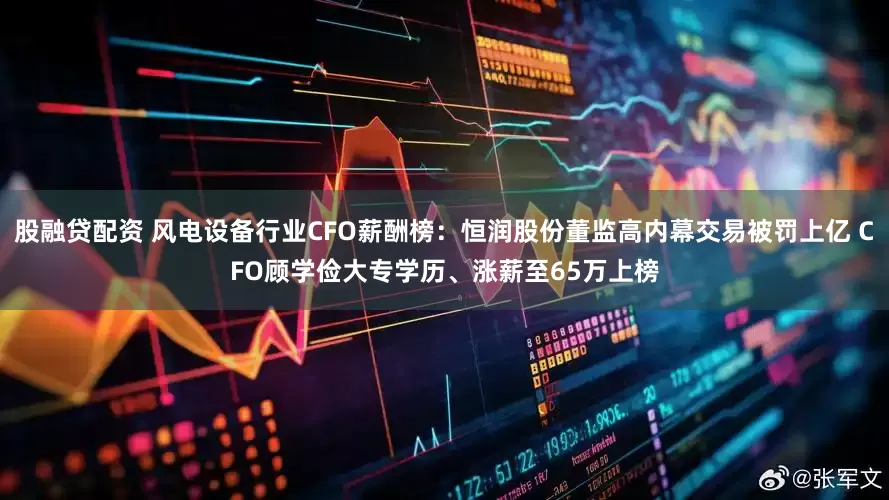 股融贷配资 风电设备行业CFO薪酬榜:恒润股份董监高内幕交易被罚上亿 CFO顾学俭大专学历、涨薪至65万上榜