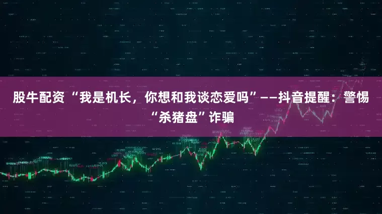 股牛配资 “我是机长,你想和我谈恋爱吗”——抖音提醒:警惕“杀猪盘”诈骗