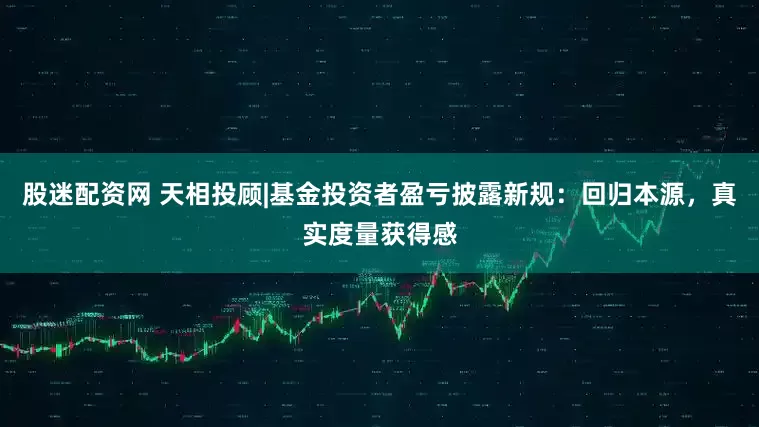 股迷配资网 天相投顾|基金投资者盈亏披露新规：回归本源，真实度量获得感