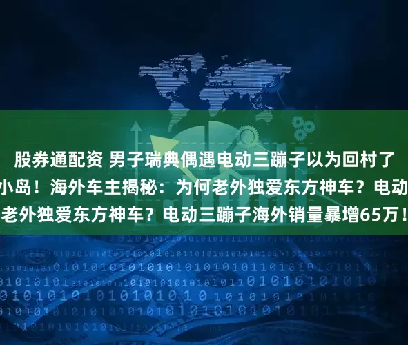 股券通配资 男子瑞典偶遇电动三蹦子以为回村了，中国三蹦子征服瑞典小岛！海外车主揭秘：为何老外独爱东方神车？电动三蹦子海外销量暴增65万！