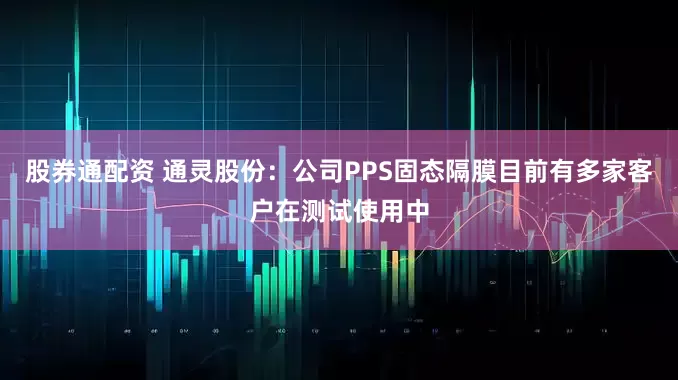股券通配资 通灵股份：公司PPS固态隔膜目前有多家客户在测试使用中