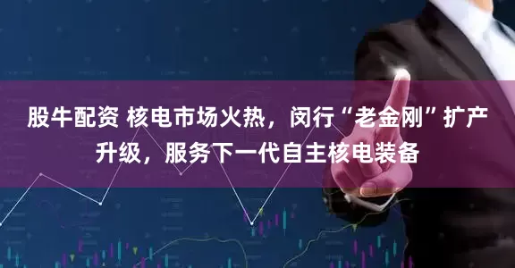 股牛配资 核电市场火热，闵行“老金刚”扩产升级，服务下一代自主核电装备
