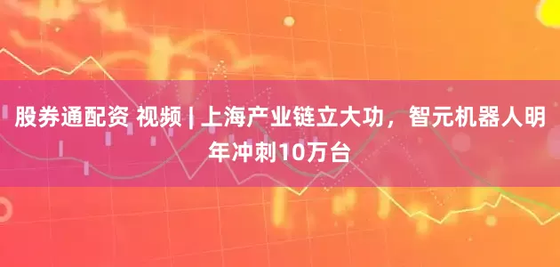 股券通配资 视频 | 上海产业链立大功，智元机器人明年冲刺10万台