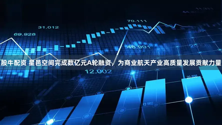 股牛配资 星邑空间完成数亿元A轮融资，为商业航天产业高质量发展贡献力量